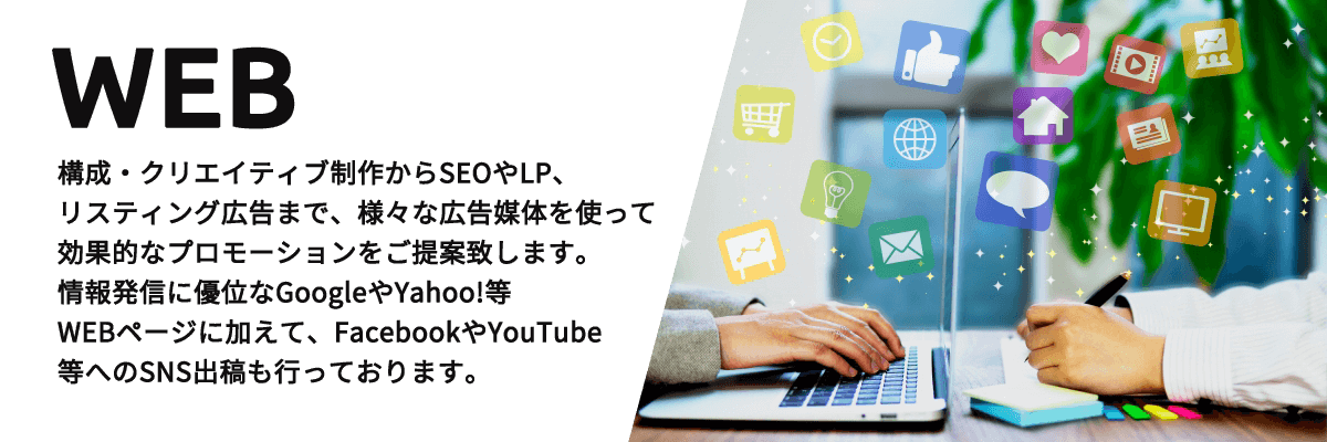 WEB 構成・クリエイティブ制作からSEOやLP、リスティング広告まで、様々な広告媒体を使って効果的なプロモーションをご提案致します。情報発信に優位なGoogleやYahoo!等WEBページに加えて、FacebookやYouTube等へのSNS出稿も行っております。