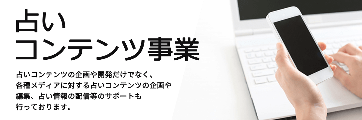 占いコンテンツ事業 占いコンテンツの企画や開発だけでなく、各種メディアに対する占いコンテンツの企画や編集、占い情報の配信等のサポートも行っております。